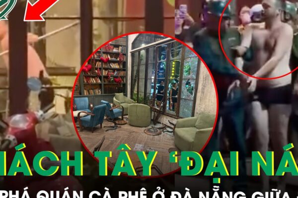 Khách Tây ‘đại náo’ đập phá quán cà phê ở Đà Nẵng, hiện trường tan hoang, khách chạy tán loạn